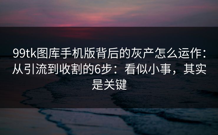 99tk图库手机版背后的灰产怎么运作:从引流到收割的6步:看似小事,其实是关键