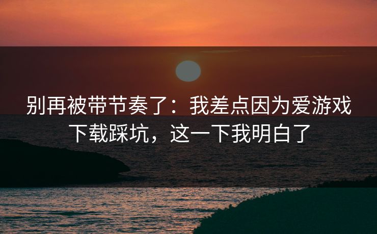 别再被带节奏了：我差点因为爱游戏下载踩坑，这一下我明白了