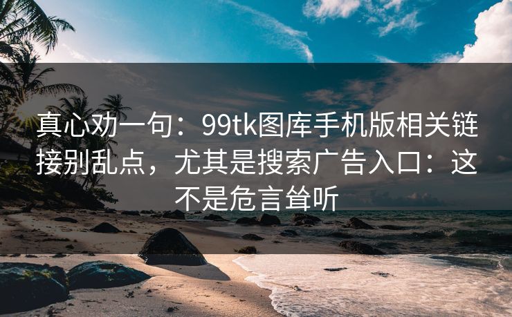 真心劝一句：99tk图库手机版相关链接别乱点，尤其是搜索广告入口：这不是危言耸听