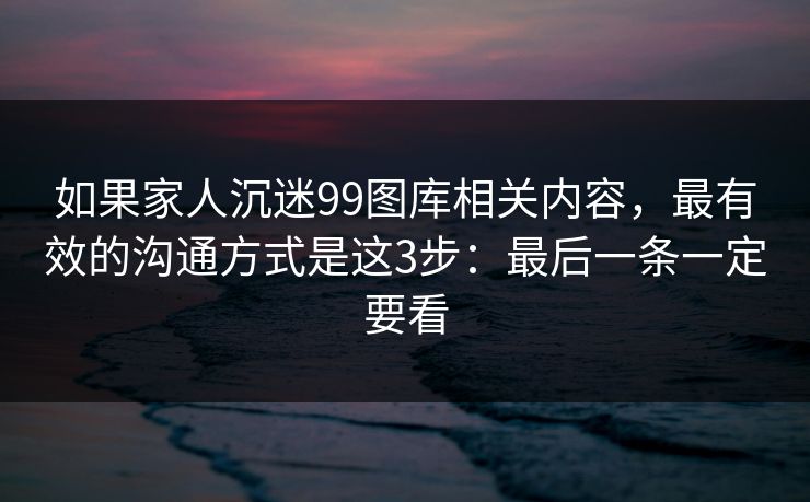 如果家人沉迷99图库相关内容，最有效的沟通方式是这3步：最后一条一定要看