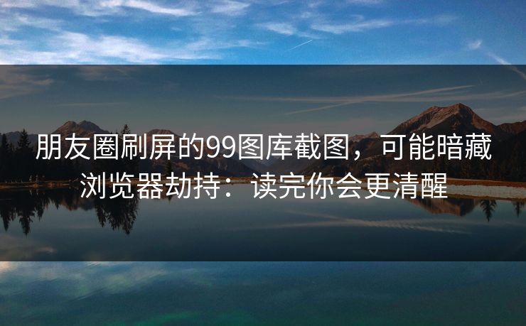 朋友圈刷屏的99图库截图，可能暗藏浏览器劫持：读完你会更清醒