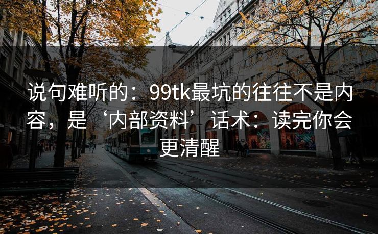 说句难听的：99tk最坑的往往不是内容，是‘内部资料’话术：读完你会更清醒