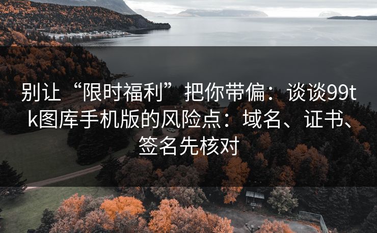 别让“限时福利”把你带偏：谈谈99tk图库手机版的风险点：域名、证书、签名先核对