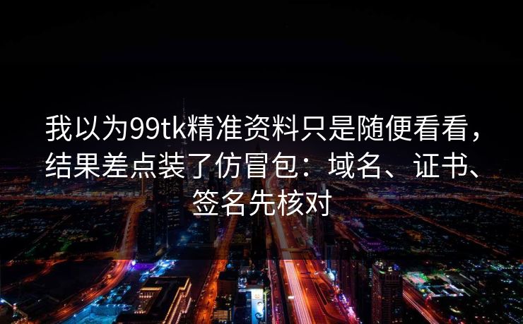 我以为99tk精准资料只是随便看看，结果差点装了仿冒包：域名、证书、签名先核对