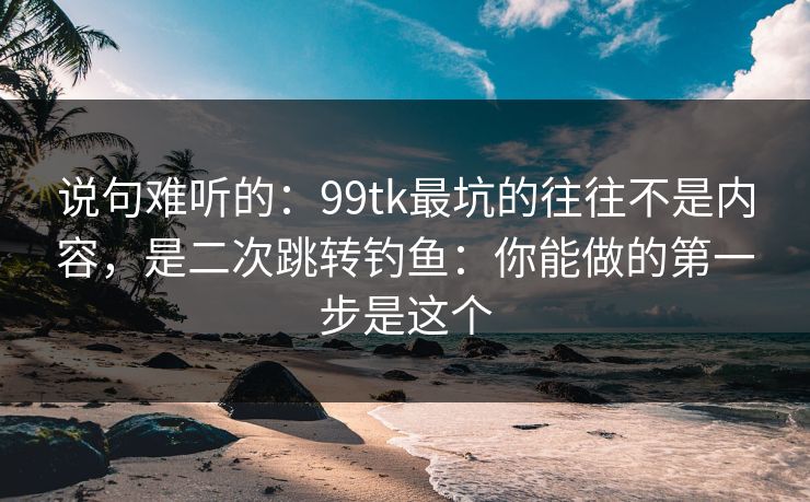 说句难听的:99tk最坑的往往不是内容,是二次跳转钓鱼:你能做的第一步是这个