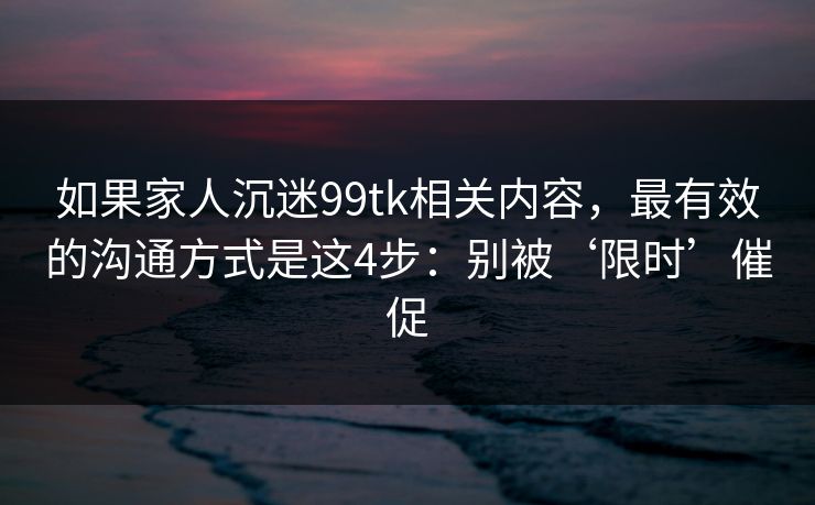 如果家人沉迷99tk相关内容,最有效的沟通方式是这4步:别被‘限时’催促