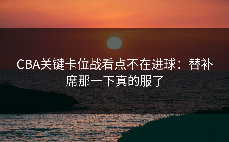 CBA关键卡位战看点不在进球:替补席那一下真的服了